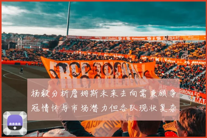 杨毅分析詹姆斯未来去向需兼顾争冠情怀与市场潜力但各队现状复杂