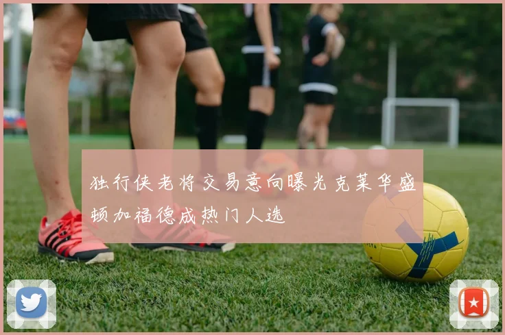 独行侠老将交易意向曝光克莱华盛顿加福德成热门人选