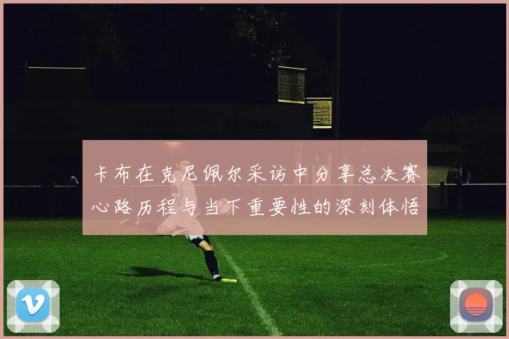 卡布在克尼佩尔采访中分享总决赛心路历程与当下重要性的深刻体悟