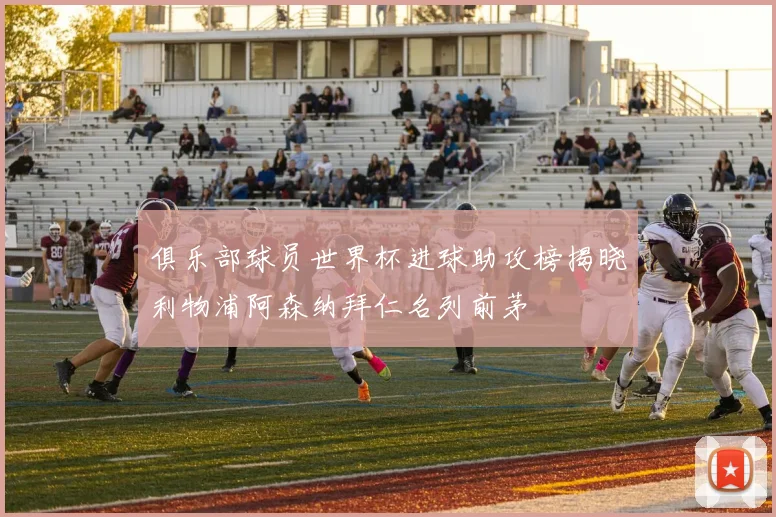 俱乐部球员世界杯进球助攻榜揭晓利物浦阿森纳拜仁名列前茅