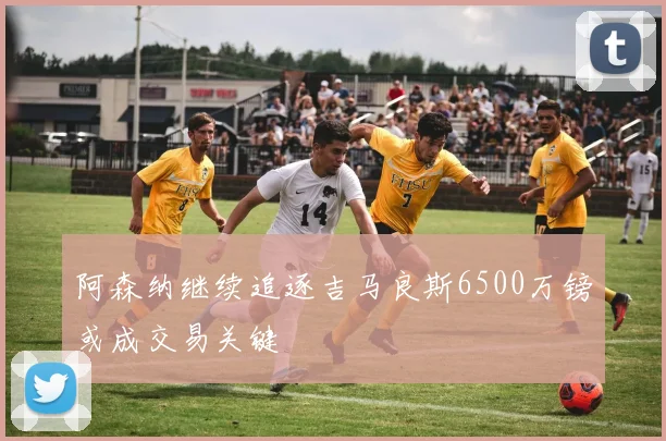阿森纳继续追逐吉马良斯6500万镑或成交易关键