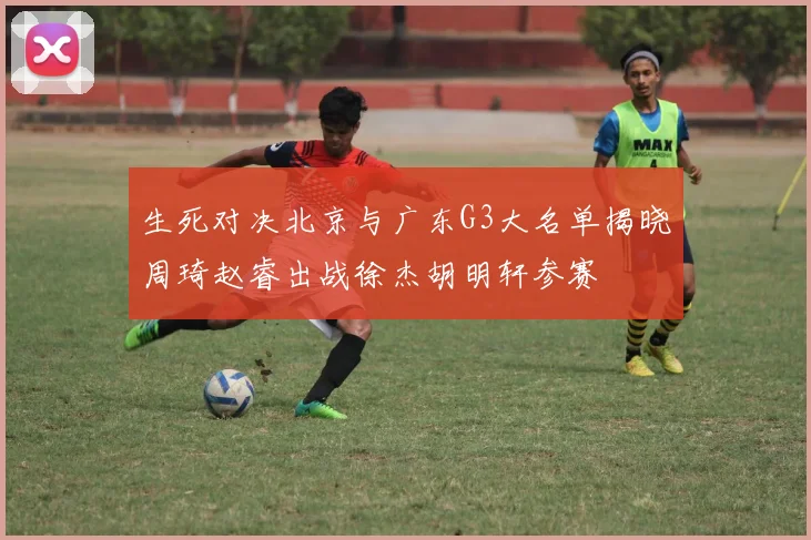 生死对决北京与广东G3大名单揭晓周琦赵睿出战徐杰胡明轩参赛
