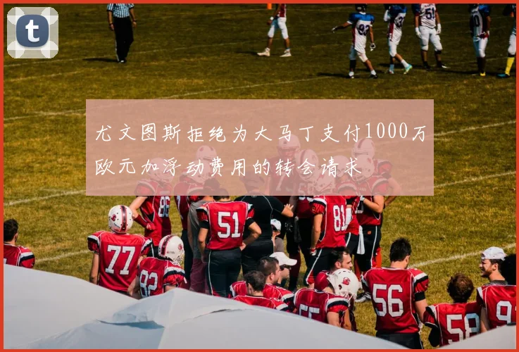 尤文图斯拒绝为大马丁支付1000万欧元加浮动费用的转会请求