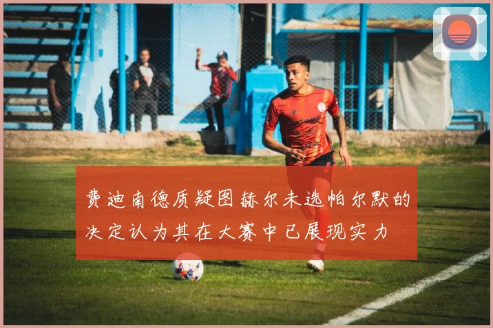 费迪南德质疑图赫尔未选帕尔默的决定认为其在大赛中已展现实力