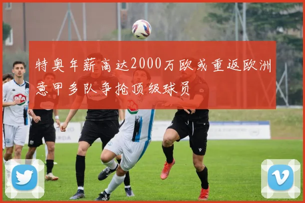 特奥年薪高达2000万欧或重返欧洲意甲多队争抢顶级球员