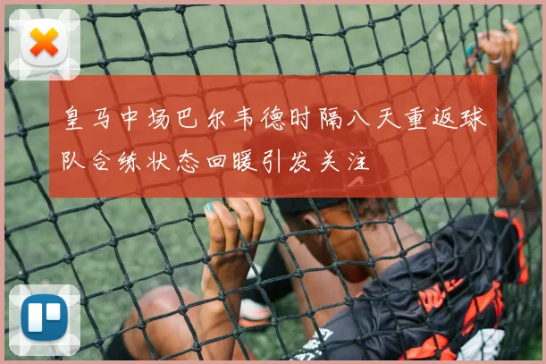 皇马中场巴尔韦德时隔八天重返球队合练状态回暖引发关注