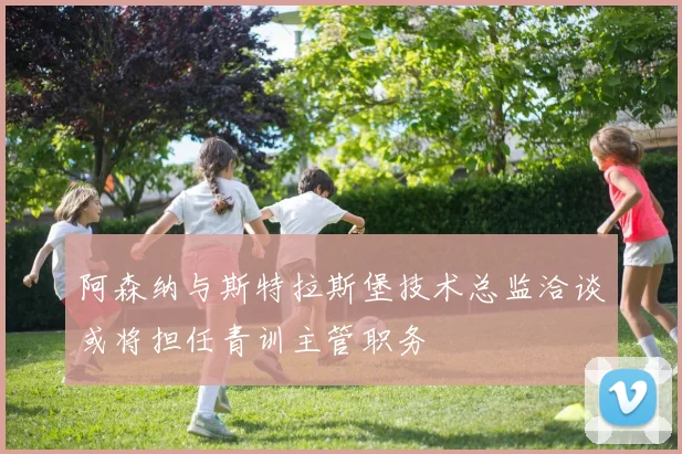 阿森纳与斯特拉斯堡技术总监洽谈或将担任青训主管职务