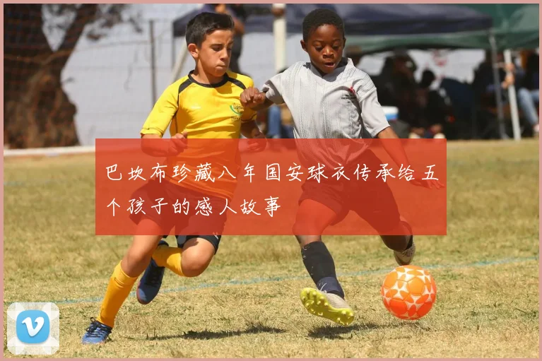 巴坎布珍藏八年国安球衣传承给五个孩子的感人故事