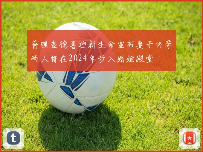 普理查德喜迎新生命宣布妻子怀孕两人将在2024年步入婚姻殿堂