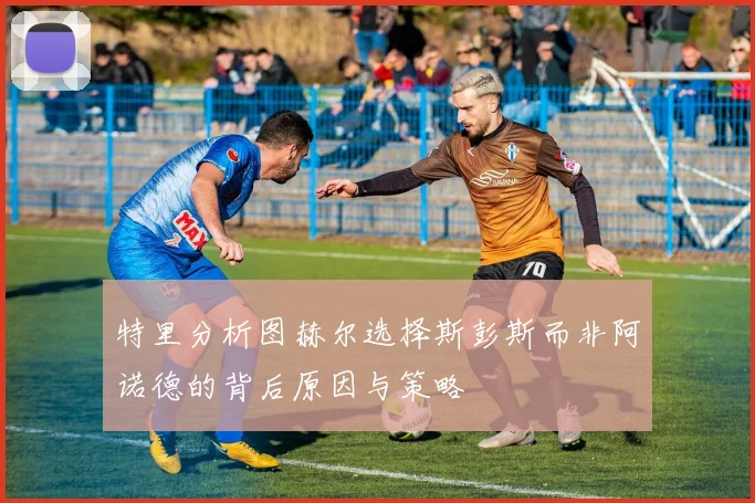 特里分析图赫尔选择斯彭斯而非阿诺德的背后原因与策略