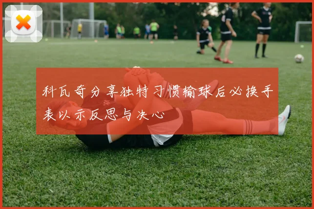科瓦奇分享独特习惯输球后必换手表以示反思与决心