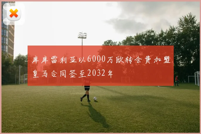 库库雷利亚以6000万欧转会费加盟皇马合同签至2032年
