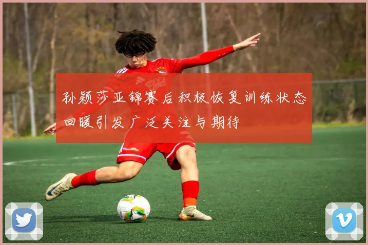 孙颖莎亚锦赛后积极恢复训练状态回暖引发广泛关注与期待