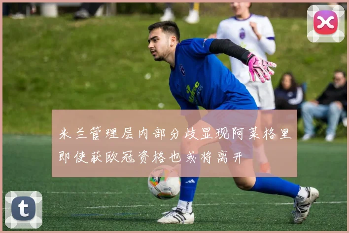 米兰管理层内部分歧显现阿莱格里即使获欧冠资格也或将离开
