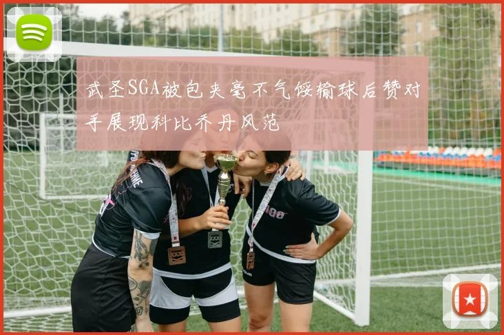 武圣SGA被包夹毫不气馁输球后赞对手展现科比乔丹风范