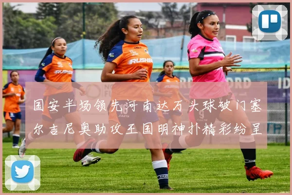 国安半场领先河南达万头球破门塞尔吉尼奥助攻王国明神扑精彩纷呈