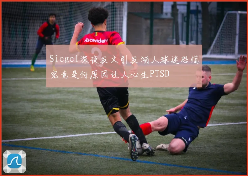 Siegel深夜发文引发湖人球迷恐慌究竟是何原因让人心生PTSD