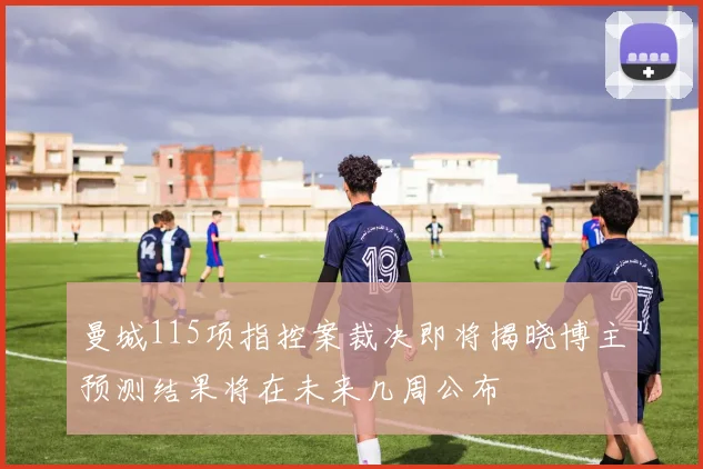 曼城115项指控案裁决即将揭晓博主预测结果将在未来几周公布