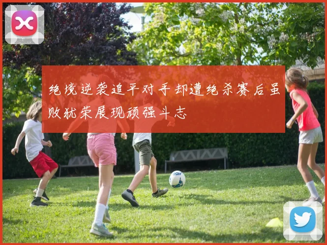 绝境逆袭追平对手却遭绝杀赛后虽败犹荣展现顽强斗志