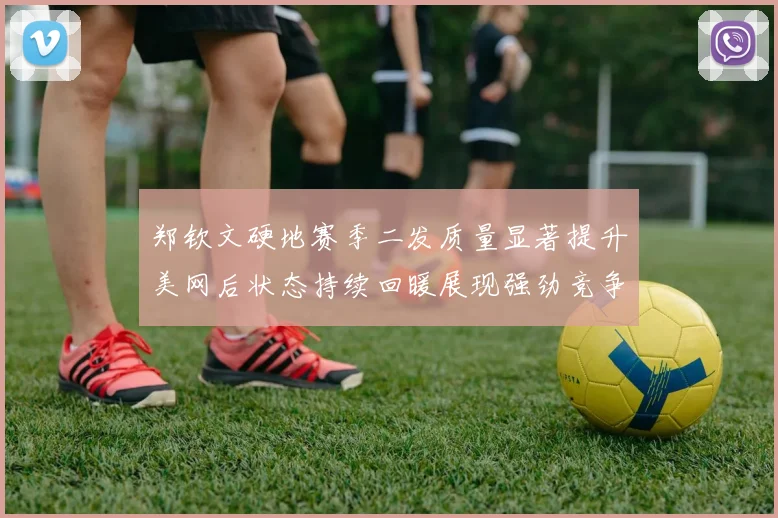 郑钦文硬地赛季二发质量显著提升美网后状态持续回暖展现强劲竞争力