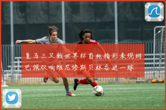 皇马三叉戟世界杯首轮精彩表现姆巴佩双响维尼修斯贝林各进一球