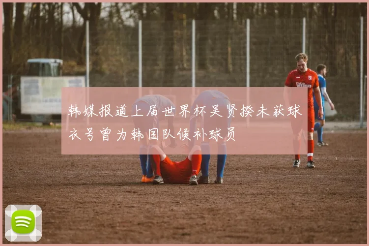 韩媒报道上届世界杯吴贤揆未获球衣号曾为韩国队候补球员
