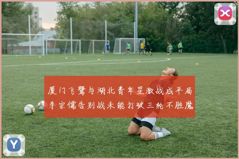 厦门飞鹭与湖北青年星激战成平局李宗儒告别战未能打破三轮不胜魔咒
