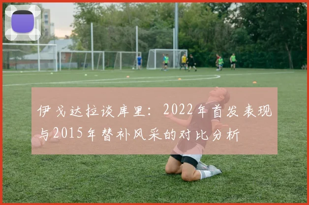 伊戈达拉谈库里：2022年首发表现与2015年替补风采的对比分析