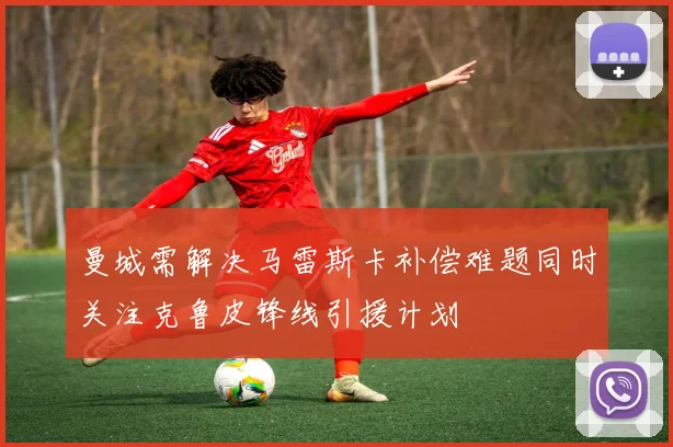 曼城需解决马雷斯卡补偿难题同时关注克鲁皮锋线引援计划
