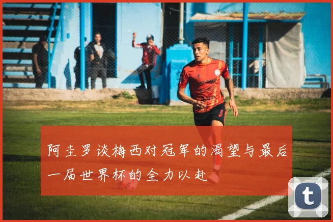 阿圭罗谈梅西对冠军的渴望与最后一届世界杯的全力以赴