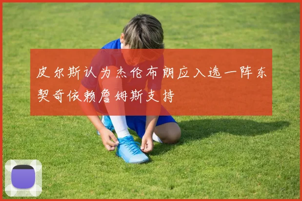 皮尔斯认为杰伦布朗应入选一阵东契奇依赖詹姆斯支持