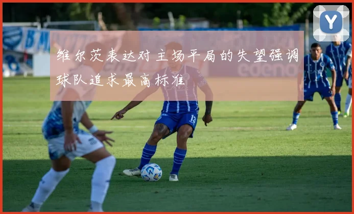 维尔茨表达对主场平局的失望强调球队追求最高标准