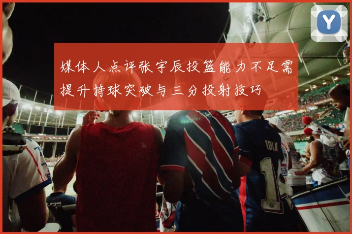 媒体人点评张宇辰投篮能力不足需提升持球突破与三分投射技巧