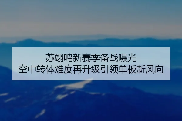 苏翊鸣新赛季备战曝光 空中转体难度再升级引领单板新风向